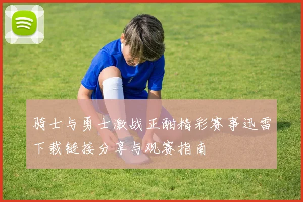 骑士与勇士激战正酣精彩赛事迅雷下载链接分享与观赛指南