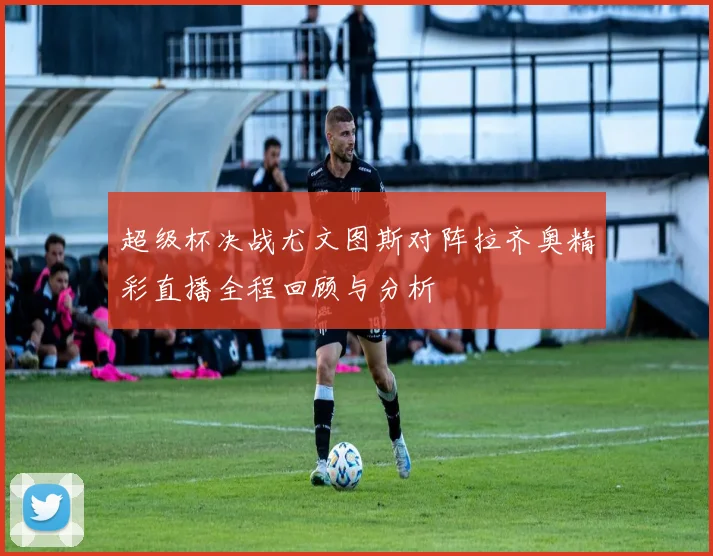 超级杯决战尤文图斯对阵拉齐奥精彩直播全程回顾与分析