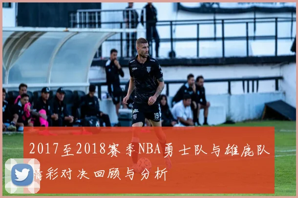 2017至2018赛季NBA勇士队与雄鹿队精彩对决回顾与分析