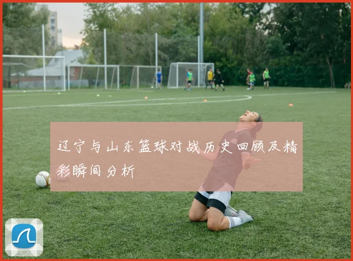 辽宁与山东篮球对战历史回顾及精彩瞬间分析