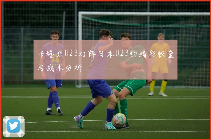 卡塔尔U23对阵日本U23的精彩较量与战术分析