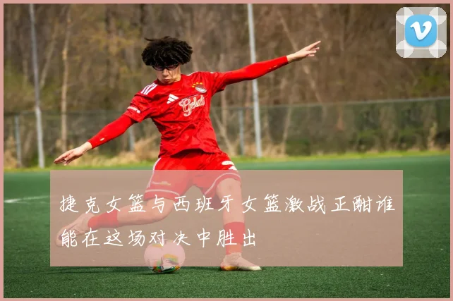 捷克女篮与西班牙女篮激战正酣谁能在这场对决中胜出