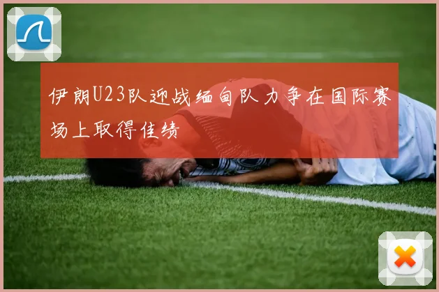 伊朗U23队迎战缅甸队力争在国际赛场上取得佳绩