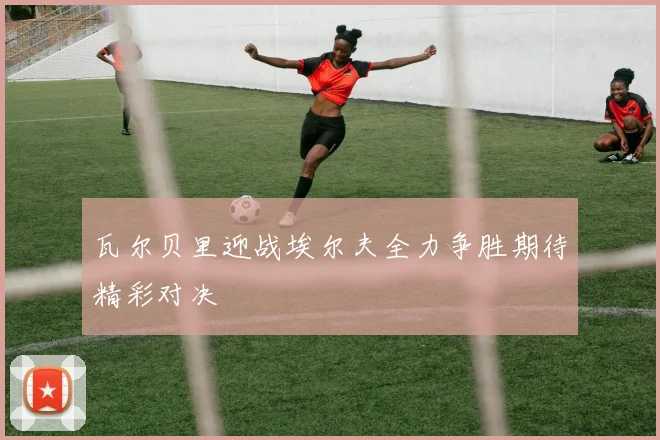 瓦尔贝里迎战埃尔夫全力争胜期待精彩对决