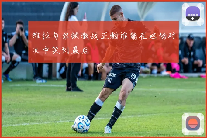 维拉与尔顿激战正酣谁能在这场对决中笑到最后