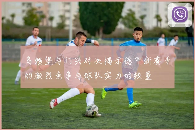 乌赖堡与门兴对决揭示德甲新赛季的激烈竞争与球队实力的较量