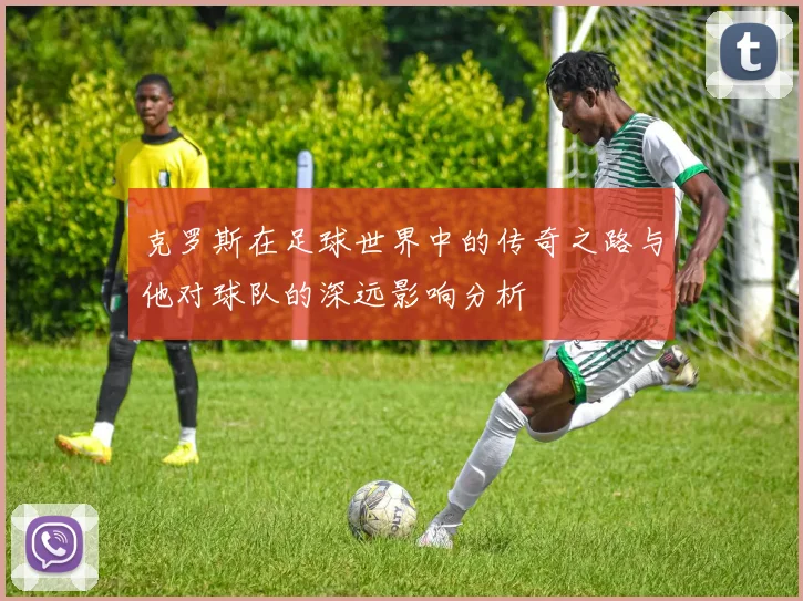 克罗斯在足球世界中的传奇之路与他对球队的深远影响分析