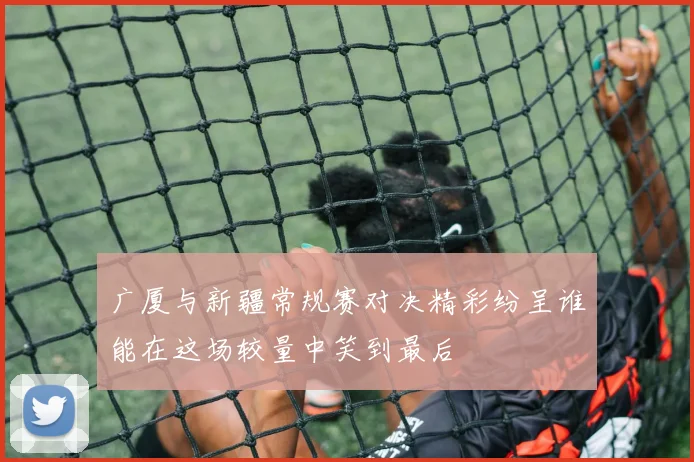 广厦与新疆常规赛对决精彩纷呈谁能在这场较量中笑到最后