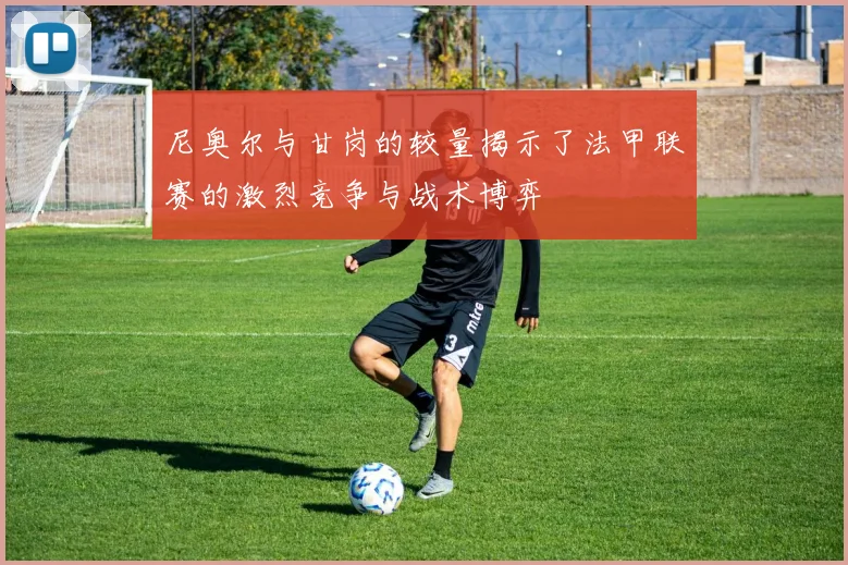 尼奥尔与甘岗的较量揭示了法甲联赛的激烈竞争与战术博弈