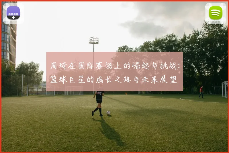 周琦在国际赛场上的崛起与挑战：篮球巨星的成长之路与未来展望