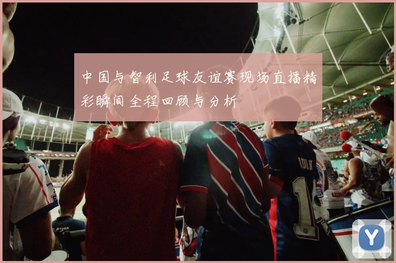 中国与智利足球友谊赛现场直播精彩瞬间全程回顾与分析
